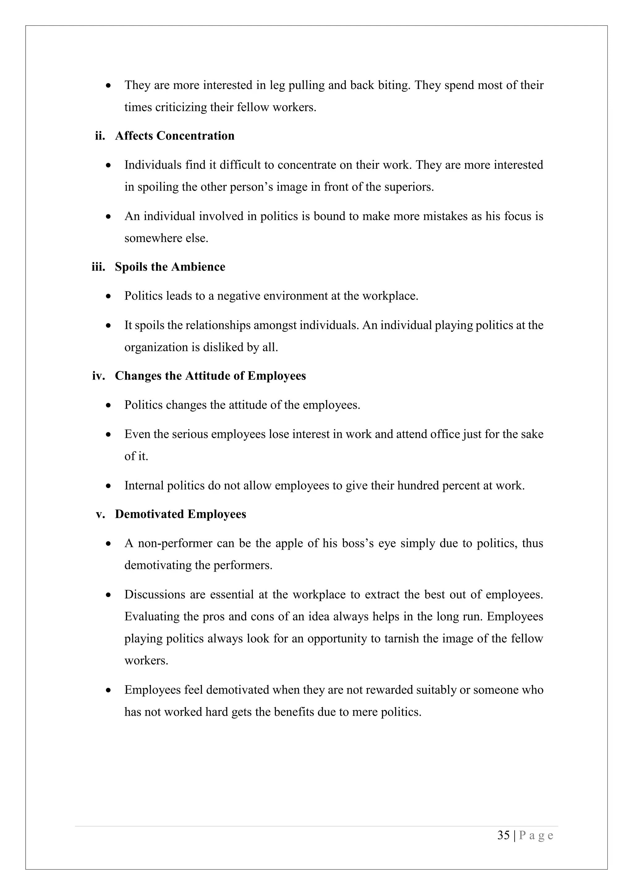 35 | P a g e
They are more interested in leg pulling and back biting. They spend most of their
times criticizing their fellow workers.
ii. Affects Concentration
Individuals find it difficult to concentrate on their work. They are more interested
in spoiling the other person’s image in front of the superiors.
An individual involved in politics is bound to make more mistakes as his focus is
somewhere else.
iii. Spoils the Ambience
Politics leads to a negative environment at the workplace.
It spoils the relationships amongst individuals. An individual playing politics at the
organization is disliked by all.
iv. Changes the Attitude of Employees
Politics changes the attitude of the employees.
Even the serious employees lose interest in work and attend office just for the sake
of it.
Internal politics do not allow employees to give their hundred percent at work.
v. Demotivated Employees
A non-performer can be the apple of his boss’s eye simply due to politics, thus
demotivating the performers.
Discussions are essential at the workplace to extract the best out of employees.
Evaluating the pros and cons of an idea always helps in the long run. Employees
playing politics always look for an opportunity to tarnish the image of the fellow
workers.
Employees feel demotivated when they are not rewarded suitably or someone who
has not worked hard gets the benefits due to mere politics.