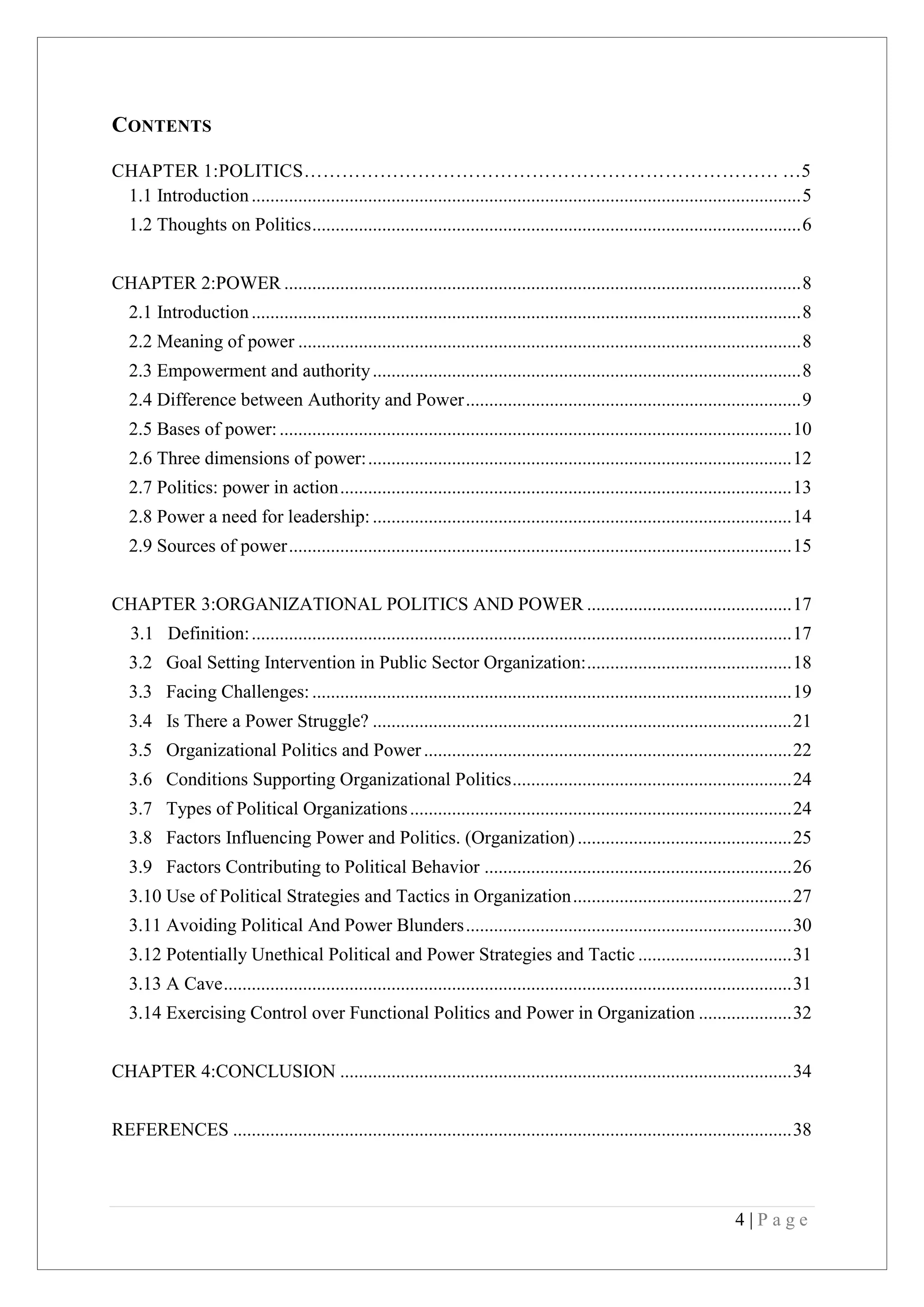 4 | P a g e
CONTENTS
CHAPTER 1:POLITICS………………………………………………………………… …5
1.1 Introduction......................................................................................................................5
1.2 Thoughts on Politics.........................................................................................................6
CHAPTER 2:POWER ...............................................................................................................8
2.1 Introduction......................................................................................................................8
2.2 Meaning of power ............................................................................................................8
2.3 Empowerment and authority............................................................................................8
2.4 Difference between Authority and Power........................................................................9
2.5 Bases of power:..............................................................................................................10
2.6 Three dimensions of power:...........................................................................................12
2.7 Politics: power in action.................................................................................................13
2.8 Power a need for leadership:..........................................................................................14
2.9 Sources of power............................................................................................................15
CHAPTER 3:ORGANIZATIONAL POLITICS AND POWER ............................................17
3.1 Definition:....................................................................................................................17
3.2 Goal Setting Intervention in Public Sector Organization:............................................18
3.3 Facing Challenges:.......................................................................................................19
3.4 Is There a Power Struggle? ..........................................................................................21
3.5 Organizational Politics and Power...............................................................................22
3.6 Conditions Supporting Organizational Politics............................................................24
3.7 Types of Political Organizations..................................................................................24
3.8 Factors Influencing Power and Politics. (Organization)..............................................25
3.9 Factors Contributing to Political Behavior ..................................................................26
3.10 Use of Political Strategies and Tactics in Organization...............................................27
3.11 Avoiding Political And Power Blunders......................................................................30
3.12 Potentially Unethical Political and Power Strategies and Tactic .................................31
3.13 A Cave..........................................................................................................................31
3.14 Exercising Control over Functional Politics and Power in Organization ....................32
CHAPTER 4:CONCLUSION .................................................................................................34
REFERENCES ........................................................................................................................38