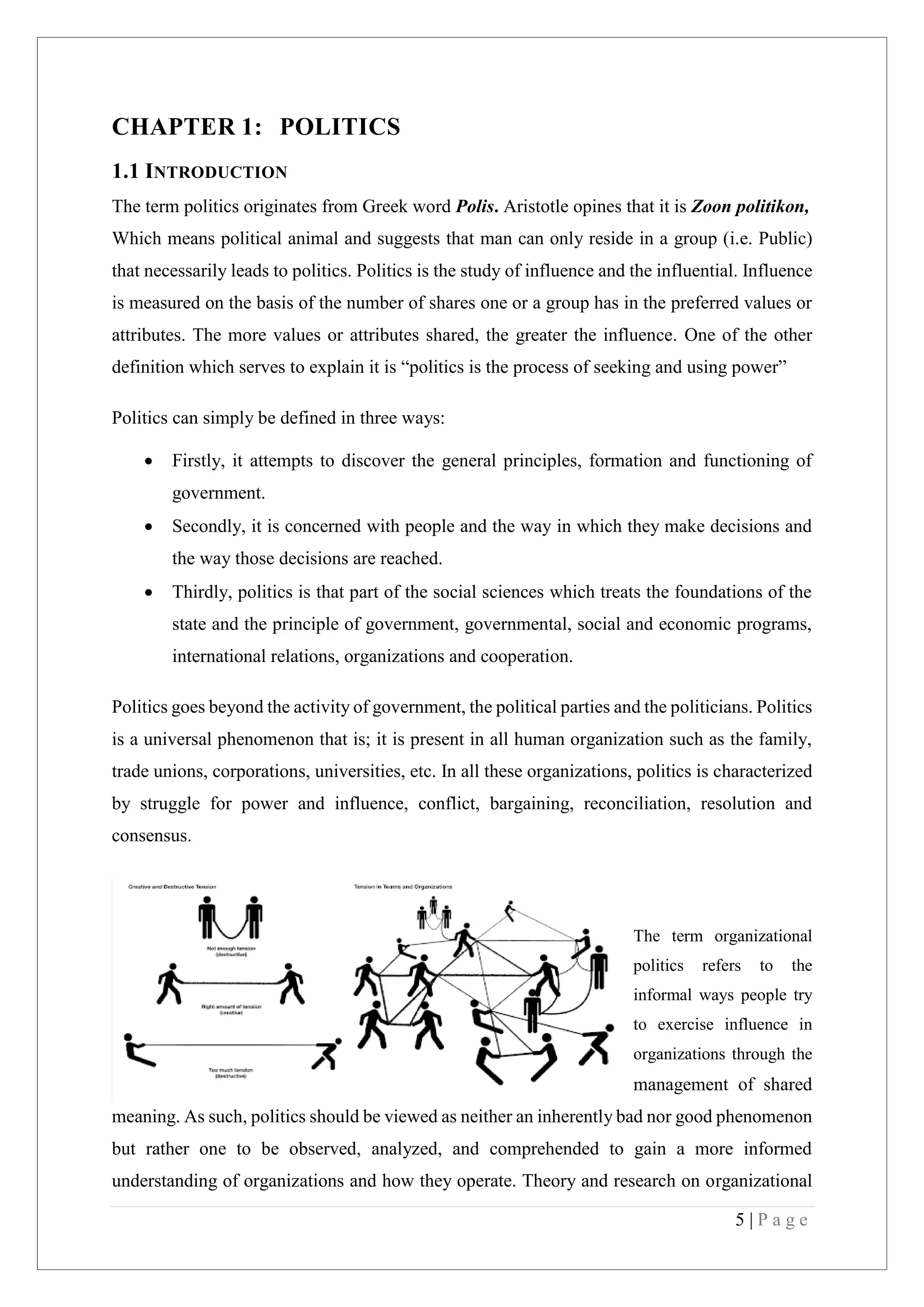 5 | P a g e
CHAPTER 1: POLITICS
1.1 INTRODUCTION
The term politics originates from Greek word Polis. Aristotle opines that it is Zoon politikon,
Which means political animal and suggests that man can only reside in a group (i.e. Public)
that necessarily leads to politics. Politics is the study of influence and the influential. Influence
is measured on the basis of the number of shares one or a group has in the preferred values or
attributes. The more values or attributes shared, the greater the influence. One of the other
definition which serves to explain it is “politics is the process of seeking and using power”
Politics can simply be defined in three ways:
Firstly, it attempts to discover the general principles, formation and functioning of
government.
Secondly, it is concerned with people and the way in which they make decisions and
the way those decisions are reached.
Thirdly, politics is that part of the social sciences which treats the foundations of the
state and the principle of government, governmental, social and economic programs,
international relations, organizations and cooperation.
Politics goes beyond the activity of government, the political parties and the politicians. Politics
is a universal phenomenon that is; it is present in all human organization such as the family,
trade unions, corporations, universities, etc. In all these organizations, politics is characterized
by struggle for power and influence, conflict, bargaining, reconciliation, resolution and
consensus.
The term organizational
politics refers to the
informal ways people try
to exercise influence in
organizations through the
management of shared
meaning. As such, politics should be viewed as neither an inherently bad nor good phenomenon
but rather one to be observed, analyzed, and comprehended to gain a more informed
understanding of organizations and how they operate. Theory and research on organizational