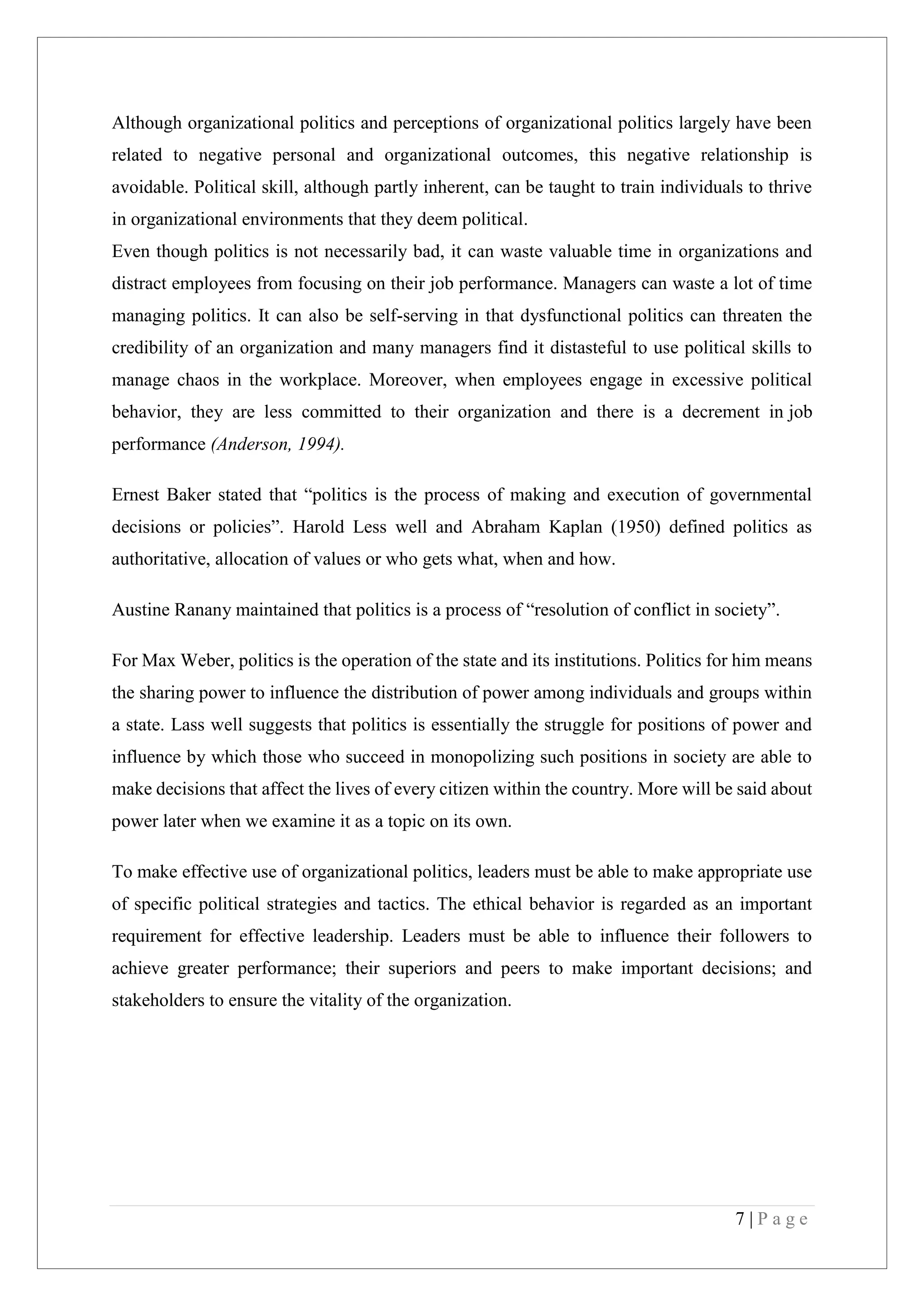 7 | P a g e
Although organizational politics and perceptions of organizational politics largely have been
related to negative personal and organizational outcomes, this negative relationship is
avoidable. Political skill, although partly inherent, can be taught to train individuals to thrive
in organizational environments that they deem political.
Even though politics is not necessarily bad, it can waste valuable time in organizations and
distract employees from focusing on their job performance. Managers can waste a lot of time
managing politics. It can also be self-serving in that dysfunctional politics can threaten the
credibility of an organization and many managers find it distasteful to use political skills to
manage chaos in the workplace. Moreover, when employees engage in excessive political
behavior, they are less committed to their organization and there is a decrement in job
performance (Anderson, 1994).
Ernest Baker stated that “politics is the process of making and execution of governmental
decisions or policies”. Harold Less well and Abraham Kaplan (1950) defined politics as
authoritative, allocation of values or who gets what, when and how.
Austine Ranany maintained that politics is a process of “resolution of conflict in society”.
For Max Weber, politics is the operation of the state and its institutions. Politics for him means
the sharing power to influence the distribution of power among individuals and groups within
a state. Lass well suggests that politics is essentially the struggle for positions of power and
influence by which those who succeed in monopolizing such positions in society are able to
make decisions that affect the lives of every citizen within the country. More will be said about
power later when we examine it as a topic on its own.
To make effective use of organizational politics, leaders must be able to make appropriate use
of specific political strategies and tactics. The ethical behavior is regarded as an important
requirement for effective leadership. Leaders must be able to influence their followers to
achieve greater performance; their superiors and peers to make important decisions; and
stakeholders to ensure the vitality of the organization.
