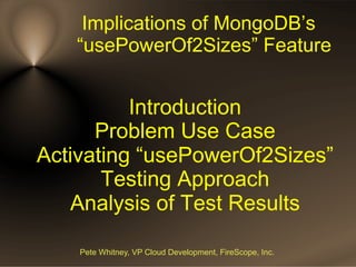 Implications of MongoDB’s
“usePowerOf2Sizes” Feature

Introduction
Problem Use Case
Activating “usePowerOf2Sizes”
Testing Approach
Analysis of Test Results
Pete Whitney, VP Cloud Development, FireScope, Inc.

 