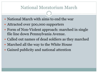 National Moratorium March
 National March with aims to end the war
 Attracted over 500,000 supporters
 Form of Non-Violent approach: marched in single
file line down Pennsylvania Avenue.
 Called out names of dead soldiers as they marched
 Marched all the way to the White House
 Gained publicity and national attention
 