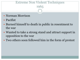 Extreme Non Violent Techniques
1965
 Norman Morrison
 Pacifist
 Burned himself to death in public in resentment to
the war
 Wanted to take a strong stand and attract support in
opposition to the war
 Two others soon followed him in the form of protest
 
