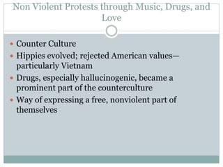 Non Violent Protests through Music, Drugs, and
Love
 Counter Culture
 Hippies evolved; rejected American values—
particularly Vietnam
 Drugs, especially hallucinogenic, became a
prominent part of the counterculture
 Way of expressing a free, nonviolent part of
themselves
 