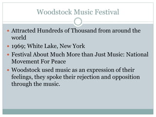 Woodstock Music Festival
 Attracted Hundreds of Thousand from around the
world
 1969; White Lake, New York
 Festival About Much More than Just Music: National
Movement For Peace
 Woodstock used music as an expression of their
feelings, they spoke their rejection and opposition
through the music.
 