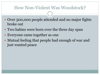 How Non-Violent Was Woodstock?
 Over 500,000 people attended and no major fights
broke out
 Two babies were born over the three day span
 Everyone came together as one
 Mutual feeling that people had enough of war and
just wanted peace
 