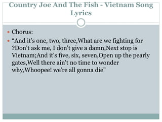 Country Joe And The Fish - Vietnam Song
Lyrics
 Chorus:
 “And it's one, two, three,What are we fighting for
?Don't ask me, I don't give a damn,Next stop is
Vietnam;And it's five, six, seven,Open up the pearly
gates,Well there ain't no time to wonder
why,Whoopee! we're all gonna die”
 