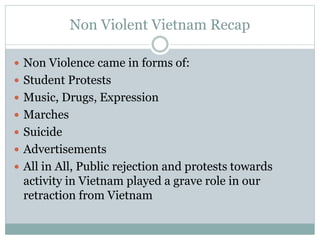 Non Violent Vietnam Recap
 Non Violence came in forms of:
 Student Protests
 Music, Drugs, Expression
 Marches
 Suicide
 Advertisements
 All in All, Public rejection and protests towards
activity in Vietnam played a grave role in our
retraction from Vietnam
 