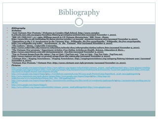 Bibliography
 Bibliography
 Websites:
 "Anti-Vietnam War Protests." Welcome to Camden High School. http://www.camden-
h.schools.nsw.edu.au/pages/Faculties/History/yr10topics/antiviet.htm (accessed November 7, 2010).
 "BBC ON THIS DAY | 15 | 1969: Millions march in US Vietnam Moratorium." BBC News - Home.
http://news.bbc.co.uk/onthisday/hi/dates/stories/october/15/newsid_2533000/2533131.stm (accessed November 9, 2010).
 "Opposition to the U.S. involvement in the Vietnam War - Wikipedia, the free encyclopedia." Wikipedia, the free encyclopedia.
http://en.wikipedia.org/wiki/._involvement_in_the_Vietnam_War (accessed November 9, 2010).
 "The Culture." Home - Cedarville University .
http://www.cedarville.edu/resource/education/schools/chca/othergrades/sixties/culture.htm (accessed November 9, 2010).
 "The Vietnam War protests." Essortment Articles: Free Online Articles on Health, Science, Education & More...
http://www.essortment.com/all/vietnamwarprot_rlcz.htm (accessed November 9, 2010).
 "Top 10 Protest Songs from the 1960s | Top 10 Lists | TopTenz.net." Top 10 Lists - Top Ten Lists - TopTenz.net.
http://www.toptenz.net/top-10-protest-songs-from-the-1960s.php (accessed November 9, 2010).
 "Vietnam War / Waging Nonviolence." Waging Nonviolence. http://wagingnonviolence.org/category/history/vietnam-war/ (accessed
November 9, 2010).
 "Vietnam War Protests." Vietnam War. http://www.vietnam-war.info/protests/ (accessed November 10, 2010).
 Pictures:
 http://www.google.com/imgres?imgurl=http://www.sjlibrary.org/images/onlineExhibit/vietnam_protest_small.gif&imgrefurl=http://www.glogster.comhttp:
www.google.com/imgres?imgurl=http://www.spd.org/images/blog/Ramparts%2520Draft%2520Card%2520Dec.%25201967.jpg&imgrefurl=http://www.spd.
org/2009/10/dugald-stermer-and-ramparts-ma.php
 http://www.google.com/imgres?imgurl=ttp://wwwdelivery.superstock.com/WI/223/4048/PreviewComp/SuperStock_4048-1902.jpg&imgrefurl=
 http://www.superstock.com/stock-photos-images/http://www.google.com/imgres?imgurl=http://blog-imgs-29-
origin.fc2.com/s/e/e/seemefeelmeclickme/Hey_Hey_LBJ.jpg&imgrefurl
 http://www.google.com/imgres?imgurl=http://mymusicrocks.uwcblog.com/files/2008/10/woodstock2.jpg&imgrefurl=http://mymusicrocks.uwcblog.com/20
08/10/
 http://www.google.com/imgres?imgurl=
 http://www.sjlibrary.org/images/onlineExhibit/vietnam_protest_small.gif&imgrefurl=http://www.glogster.com/
 