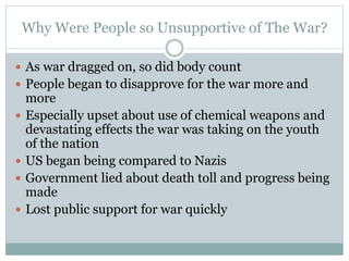 Why Were People so Unsupportive of The War?
 As war dragged on, so did body count
 People began to disapprove for the war more and
more
 Especially upset about use of chemical weapons and
devastating effects the war was taking on the youth
of the nation
 US began being compared to Nazis
 Government lied about death toll and progress being
made
 Lost public support for war quickly
 