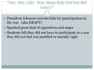 “Hey, Hey, LBJ. How Many Kids Did You Kill
today?”
 President Johnson recruits kids for participation in
the war. (aka DRAFT)
 Sparked great deal of opposition and anger
 Students felt they did not have to participate in a war
they did not feel was justified or morally right
 