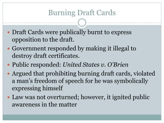 Burning Draft Cards
 Draft Cards were publically burnt to express
opposition to the draft.
 Government responded by making it illegal to
destroy draft certificates.
 Public responded: United States v. O'Brien
 Argued that prohibiting burning draft cards, violated
a man’s freedom of speech for he was symbolically
expressing himself
 Law was not overturned; however, it ignited public
awareness in the matter
 