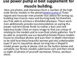 use power pump xl best supplement for
muscle building.
Here are photos and interviews from a number of the high
male fitness models in the planet!power pump xl These
ripped and muscular men provide nice advice for toning up,
building lean muscle mass and burning body fat therefore
you'll be able to achieve a shredded physique. These work
men additionally provide recommendation on eating the
proper nutrient dense foods to realize a lean and rock
laborious body! Click on every image to find out a heap of
relating to the models and to scan their photo galleries. You'll
be able to conjointly see our beautiful female fitness models
house to checkout photos and scan their in-depth interviews
to be told how these beautiful women get into unbelievable
type! If you're inquisitive about turning into a ShapeFit
model,power pump xl please click on the button below and
complete our fitness models submission sort and then email
us eight-10 photos of yourself swimwear, fitness, workout
shots.
 