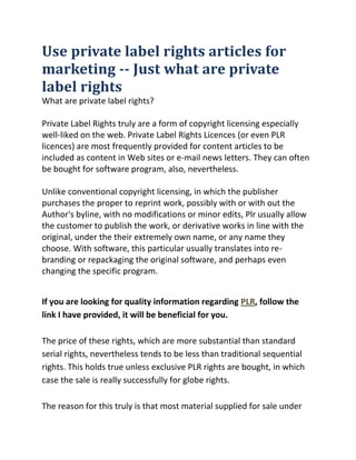 Use private label rights articles for marketing -- Just what are private label rightsWhat are private label rights?Private Label Rights truly are a form of copyright licensing especially well-liked on the web. Private Label Rights Licences (or even PLR licences) are most frequently provided for content articles to be included as content in Web sites or e-mail news letters. They can often be bought for software program, also, nevertheless.Unlike conventional copyright licensing, in which the publisher purchases the proper to reprint work, possibly with or with out the Author's byline, with no modifications or minor edits, Plr usually allow the customer to publish the work, or derivative works in line with the original, under the their extremely own name, or any name they choose. With software, this particular usually translates into re-branding or repackaging the original software, and perhaps even changing the specific program.<br />If you are looking for quality information regarding PLR, follow the link I have provided, it will be beneficial for you.The price of these rights, which are more substantial than standard serial rights, nevertheless tends to be less than traditional sequential rights. This holds true unless exclusive PLR rights are bought, in which case the sale is really successfully for globe rights.The reason for this truly is that most material supplied for sale under Private label rights rights is sold many times to several buyers, all with the same rights. This could result in identical content articles appearing on various Web sites under numerous author names.Add in the consideration that some Private Label Rights permits consist of resale privileges, and prior to long you have several vendors promoting the rights to this content. In effect, the rights to the content material turn out to be the item rather than the content itself.Private Label Rights can be an efficient way with regard to publishers to acquire content material in bulk, however, and when sourced carefully as well as handled properly, the content can be used to great effect. Articles bought below PLR licence could be edited and utilized as Web website content material, or they could be content spun and used as marketing materials. Closely created groups of articles may be utilized as collections and sold as ebooks, or provided as free downloads meant for product sales. They can form the basis of a series of blogs, or the foundations of an on-line knowledge bottom.You will discover, nevertheless, which PLR articles that are purchased and utilized as is, or offered for resale within the exact same format as they were bought, will add small to the Web website, and probably not recoup their cost.The secret to making cash through Private Label Rights licences is in the changes you make for them following buy. Just by adding value, updating information, or showing the information in a much much more accessible format, may your PLR supplies really go to work for you personally.If writing isn't your strong match, though, but you're in a position to deal with these supplies with a little creative flair, you could find that Plr articles are just what you have to offer the skeletal content for the Internet website.Regardless of what type of company you're running, you have to marketplace your company to be able to encourage growth and sales. Most small companies and numerous freelancers often suffer simply because they do not have a large budget for marketing. Private label rights can help successfully market a concept, a product or a service. Here is how to create use of private label rights articles with regard to advertising.How you can use private label rights articles for marketingE-mail Campaigns - For those who have an e-mail list of customers or prospective customers, you would like to maintain them thinking about your company, service or product via supplying them with a normal stream of information. Many companies elect to send out brief emails as soon as a month to provide helpful info regarding their items or services. Private label rights articles can be quot;
snippedquot;
 and related information can be supplied in a paragraph or two in an e-mail to your e-mail list. This can improve your marketing because it keeps your name prior to your clients or possible clients. While you should make sure that you steer clear of spamming your list, when you have set up methods to make sure that people may unsubscribe from your checklist, you can use private label rights content articles to offer info for this list.Newsletters -- In the event you produce a normal newsletter it is not easy to come up with relevant content month in as well as month out. Private label rights articles inside your newsletter can help you not only fill in the spaces, but they may also help promote more readers which increases your market share. If your customers (or employees) are accustomed to receiving a regular newsletter, you cannot simply stop because you run out of ideas. Utilizing private label rights articles to fill in the actual gaps can help make certain that this useful advertising tool remains on track.Blogs -- Many businesses now use private label rights articles in their blogs. Since increasingly more businesses are utilizing their blogs as marketing tools, it becomes even much more essential that they contain helpful, relevant content and that new posts are occurring frequently. Utilizing a stockpile of private label privileges articles (with the right distribution rights) might make sure that the blog remains active and enhances their marketing initiatives.SummaryIt is all also typical for smaller companies to lack a great advertising strategy. Utilizing private label rights articles with regard to advertising could be a economical technique for small businesses to maintain in contact with clients via emails, newsletters and blogs. Probably the most effective use of private label rights articles is whatever you determine suits your company. Private label rights content articles should be treated as you much more tool inside your marketing toolbox.<br />