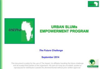URBAN SLUMs 
EMPOWERMENT PROGRAM 
The Future Challenge 
September 2014 
This document is solely for the use of The Impact, its affiliates handling the future challenge 
and all trusted third parties of the organisers. No part of it may be circulated, quoted or 
reproduced for distribution outside the aforementioned without prior written approval. 
 