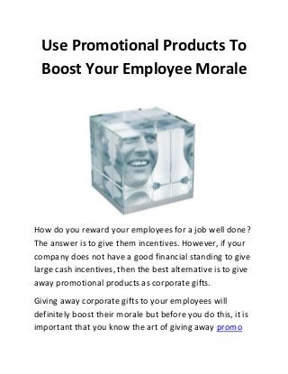 Use Promotional Products To
Boost Your Employee Morale

How do you reward your employees for a job well done?
The answer is to give them incentives. However, if your
company does not have a good financial standing to give
large cash incentives, then the best alternative is to give
away promotional products as corporate gifts.
Giving away corporate gifts to your employees will
definitely boost their morale but before you do this, it is
important that you know the art of giving away promo

 