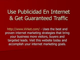Use Publicidad En Internet & Get Guaranteed Traffic http://www.Virket.com/  - Uses the best and proven internet marketing strategies that bring your business more visitors, buyers and targeted leads. Visit this website today and accomplish your internet marketing goals. 