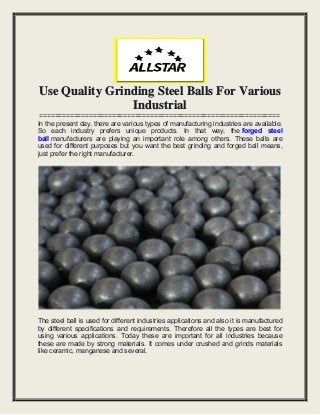 Use Quality Grinding Steel Balls For Various
Industrial
===============================================================
In the present day, there are various types of manufacturing industries are available.
So each industry prefers unique products. In that way, the forged steel
ball manufacturers are playing an important role among others. These balls are
used for different purposes but you want the best grinding and forged ball means,
just prefer the right manufacturer.
The steel ball is used for different industries applications and also it is manufactured
by different specifications and requirements. Therefore all the types are best for
using various applications. Today these are important for all industries because
these are made by strong materials. It comes under crushed and grinds materials
like ceramic, manganese and several.
 