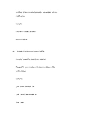 switches,'ch'commandjustcopiesthe archive data without
modification.
Example:
Setarchive time tolatestfile:
rar ch -tl files.rar
cw Write archive commenttospecifiedfile.
Formatof outputfile dependson -scswitch.
If outputfile name isnotspecified,commentdatawill be
sentto stdout.
Examples:
1) rar cw arc comment.txt
2) rar cw -scucarc unicode.txt
3) rar cw arc
 