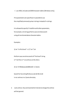 t - use ANSI,Unicode andOEMcharacter tables(Windowsonly);
If no parametersare specified,itispossibletouse
the simplifiedcommandsyntax i<string>insteadof i=<string>
It isallowedtospecify't'modifierwithotherparameters,
forexample,ict=stringperformscase sensitivesearch
usingall mentionedabove charactertables.
Examples:
1) rar "ic=firstlevel" -rc:*.rar *.txt
Performcase sensitivesearchof "firstlevel"string
in*.txt filesin*.rararchivesonthe diskc:
2) rar ih=f0e0aeaeab2d83e3a9-re:texts
Searchfor hex stringf0 e0 ae ae ab 2d 83 e3 a9
inrar archivesine:textsdirectory.
k Lock archive.Anycommandwhichintendstochange the archive
will be ignored.
 