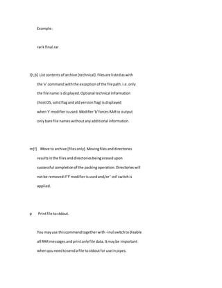 Example:
rar k final.rar
l[t,b] Listcontentsof archive [technical].Filesare listedaswith
the 'v' command withthe exceptionof the filepath.i.e.only
the file name isdisplayed.Optional technical information
(hostOS,solidflagandoldversionflag) isdisplayed
when't' modifierisused.Modifier'b'forcesRARto output
onlybare file nameswithoutanyadditional information.
m[f] Move to archive [filesonly].Movingfilesanddirectories
resultsinthe filesanddirectoriesbeingerasedupon
successful completionof the packingoperation.Directorieswill
notbe removedif 'f'modifierisusedand/or'-ed'switchis
applied.
p Printfile tostdout.
You mayuse thiscommandtogetherwith -inul switchtodisable
all RAR messagesandprintonlyfile data.Itmaybe important
whenyouneedtosenda file tostdoutfor use inpipes.
 
