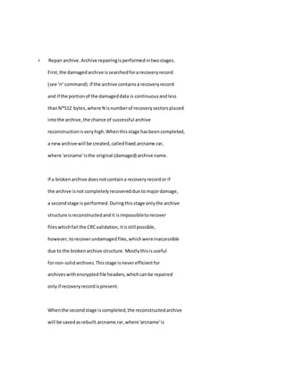 r Repairarchive.Archive repairingisperformedintwostages.
First,the damagedarchive issearchedfora recoveryrecord
(see 'rr' command).If the archive containsa recoveryrecord
and if the portionof the damageddata is continuousandless
thanN*512 bytes,where N isnumberof recoverysectorsplaced
intothe archive,the chance of successful archive
reconstructionisveryhigh.Whenthisstage hasbeencompleted,
a newarchive will be created,calledfixed.arcname.rar,
where 'arcname'isthe original (damaged) archive name.
If a brokenarchive doesnotcontaina recoveryrecordor if
the archive isnot completelyrecovereddue tomajordamage,
a secondstage is performed.Duringthisstage onlythe archive
structure isreconstructedandit isimpossibletorecover
fileswhichfail the CRCvalidation,itisstill possible,
however,torecoverundamagedfiles,whichwereinaccessible
due to the brokenarchive structure. Mostlythisisuseful
fornon-solidarchives.Thisstage isneverefficientfor
archiveswithencryptedfile headers,whichcanbe repaired
onlyif recoveryrecordispresent.
Whenthe secondstage iscompleted,the reconstructedarchive
will be savedasrebuilt.arcname.rar,where'arcname'is
 
