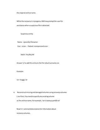 the original archive name.
While the recoveryisinprogress,RARmaypromptthe userfor
assistance whenasuspiciousfile isdetected.
Suspiciousentry
Name: <possiblyfilename>
Size: <size> Packed:<compressedsize>
Addit: Yes/No/All
Answer'y'to add thisentryto the file rebuilt.arcname.rar.
Example:
rar r buggy.rar
rc Reconstructmissinganddamagedvolumesusingrecoveryvolumes
(.revfiles).Youneedtospecifyanyexistingvolume
as the archive name,forexample,'rarrc backup.part03.rar'
Read'rv' commanddescriptionforinformationabout
recoveryvolumes.
 