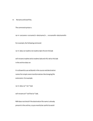 rn Rename archivedfiles.
The commandsyntax is:
rar rn <arcname> <srcname1> <destname1>...<srcnameN><destnameN>
For example,the followingcommand:
rar rn data.rarreadme.txtreadme.bakinfo.txtinfo.bak
will rename readme.txttoreadme.bakandinfo.txttoinfo.bak
inthe archive data.rar.
It isallowedtouse wildcardsinthe source anddestination
namesforsimple name transformationslikechangingfile
extensions.Forexample:
rar rn data.rar*.txt *.bak
will rename all *.txtfilesto*.bak.
RAR doesnotcheckif the destinationfile name isalready
presentinthe archive,soyouneedtobe careful toavoid
 