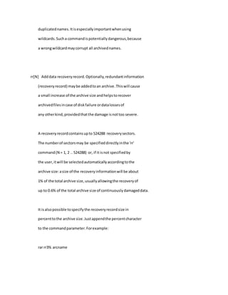 duplicatednames.Itisespeciallyimportantwhenusing
wildcards.Sucha commandispotentiallydangerous,because
a wrongwildcardmaycorrupt all archivednames.
rr[N] Adddata recoveryrecord.Optionally,redundantinformation
(recoveryrecord) maybe addedtoan archive.Thiswill cause
a small increase of the archive size andhelpstorecover
archivedfilesincase of diskfailure ordatalossesof
any otherkind,providedthatthe damage isnottoo severe.
A recoveryrecordcontainsupto 524288 recoverysectors.
The numberof sectorsmay be specifieddirectlyinthe 'rr'
command(N = 1, 2 .. 524288) or, if it isnot specifiedby
the user,itwill be selectedautomaticallyaccordingtothe
archive size:asize of the recoveryinformationwill be about
1% of the total archive size,usuallyallowingthe recoveryof
up to 0.6% of the total archive size of continuouslydamageddata.
It isalsopossible tospecifythe recoveryrecordsize in
percenttothe archive size.Justappendthe percentcharacter
to the commandparameter.Forexample:
rar rr3% arcname
 