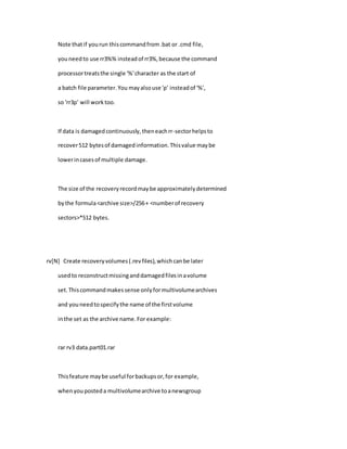 Note thatif yourun thiscommandfrom.bat or .cmd file,
youneedto use rr3%% insteadof rr3%,because the command
processortreatsthe single '%'character as the start of
a batch file parameter.You mayalsouse 'p' insteadof '%',
so 'rr3p' will worktoo.
If data is damagedcontinuously,theneachrr-sectorhelpsto
recover512 bytesof damagedinformation.Thisvalue maybe
lowerincasesof multiple damage.
The size of the recoveryrecordmaybe approximatelydetermined
bythe formula<archive size>/256+ <numberof recovery
sectors>*512 bytes.
rv[N] Create recoveryvolumes(.revfiles),whichcanbe later
usedto reconstructmissinganddamagedfilesinavolume
set.Thiscommandmakessense onlyformultivolumearchives
and youneedtospecifythe name of the firstvolume
inthe set as the archive name.For example:
rar rv3 data.part01.rar
Thisfeature maybe useful forbackupsor,for example,
whenyouposteda multivolumearchive toanewsgroup
 