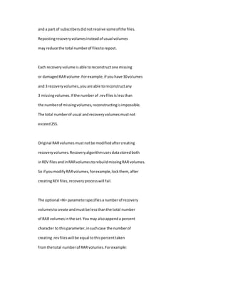 and a part of subscribersdidnotreceive someof the files.
Repostingrecoveryvolumesinsteadof usual volumes
may reduce the total numberof filestorepost.
Each recoveryvolume isable toreconstructone missing
or damagedRARvolume.Forexample,if youhave 30volumes
and 3 recoveryvolumes,youare able toreconstructany
3 missingvolumes.If the numberof .revfilesislessthan
the numberof missingvolumes,reconstructingisimpossible.
The total numberof usual andrecoveryvolumesmustnot
exceed255.
Original RARvolumesmustnotbe modifiedaftercreating
recoveryvolumes.Recoveryalgorithmusesdatastoredboth
inREV filesandinRARvolumestorebuildmissingRARvolumes.
So if youmodifyRARvolumes,forexample,lockthem, after
creatingREV files,recoveryprocesswill fail.
The optional <N> parameterspecifiesanumberof recovery
volumestocreate andmust be lessthanthe total number
of RAR volumesinthe set.Youmay alsoappenda percent
character to thisparameter,insuchcase the numberof
creating.revfileswillbe equal tothispercenttaken
fromthe total numberof RAR volumes.Forexample:
 