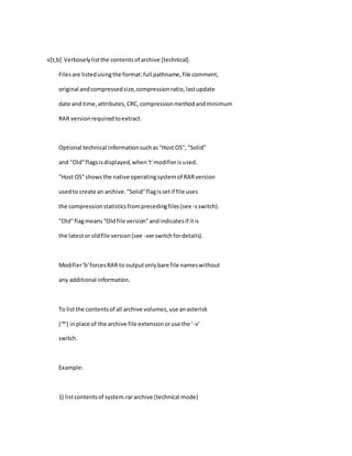 v[t,b] Verboselylistthe contentsof archive [technical].
Filesare listedusingthe format:full pathname,file comment,
original andcompressedsize,compressionratio,lastupdate
date and time,attributes,CRC,compressionmethodandminimum
RAR versionrequiredtoextract.
Optional technical informationsuchas"Host OS","Solid"
and "Old"flagsisdisplayed,when't'modifierisused.
"Host OS"showsthe native operatingsystemof RARversion
usedto create an archive."Solid"flagissetif file uses
the compressionstatisticsfromprecedingfiles(see -sswitch).
"Old"flagmeans"Oldfile version"andindicatesif itis
the latestor oldfile version(see -verswitchfordetails).
Modifier'b'forcesRAR to outputonlybare file nameswithout
any additional information.
To listthe contentsof all archive volumes,use anasterisk
('*') inplace of the archive file extensionoruse the '-v'
switch.
Example:
1) listcontentsof system.rararchive (technical mode)
 