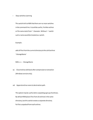 -- Stop switchesscanning
ThisswitchtellstoRAR thatthere are no more switches
inthe command line.Itcouldbe useful,if eitherarchive
or file name startsfrom'-' character. Without'--'switch
sucha name wouldbe treatedasa switch.
Example:
add all filesfromthe currentdirectorytothe solidarchive
'-StrangeName'
RAR a -s-- -StrangeName
-ac ClearArchive attribute aftercompressionorextraction
(Windowsversiononly).
-ad Appendarchive name todestinationpath.
Thisoptionmaybe useful whenunpackingagroupof archives.
By defaultRARplacesfilesfromall archivesinthe same
directory,butthisswitchcreatesa separate directory
forfilesunpackedfromeacharchive.
 