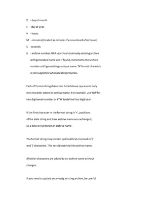 D - dayof month
E - dayof year
H - hours
M - minutes(treatedasminutesif encounteredafterhours)
S - seconds
N - archive number.RARsearchesforalreadyexistingarchive
withgeneratedname andif found,incrementsthe archive
numberuntil generatingaunique name.'N'formatcharacter
isnot supportedwhencreatingvolumes.
Each of formatstringcharacters listedabove representsonly
one character addedto archive name.Forexample,use WWfor
twodigitweeknumberorYYYY to define fourdigityear.
If the firstcharacterin the formatstringis '+', positions
of the date stringand base archive name are exchanged,
so a date will precede anarchive name.
The format stringmaycontainoptional textenclosedin'{'
and '}' characters.This textisinsertedintoarchive name.
All othercharactersare addedto an archive name without
changes.
If you needtoupdate an alreadyexistingarchive,be careful
 