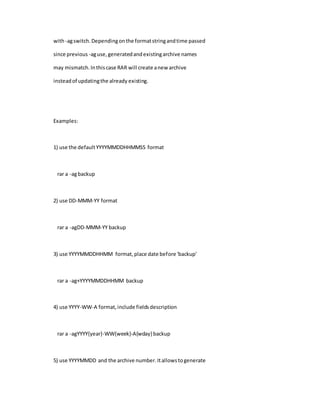 with-agswitch.Dependingonthe formatstringandtime passed
since previous -aguse,generatedandexistingarchive names
may mismatch.Inthiscase RAR will create anew archive
insteadof updatingthe already existing.
Examples:
1) use the defaultYYYYMMDDHHMMSS format
rar a -agbackup
2) use DD-MMM-YY format
rar a -agDD-MMM-YY backup
3) use YYYYMMDDHHMM format,place date before 'backup'
rar a -ag+YYYYMMDDHHMM backup
4) use YYYY-WW-A format,include fieldsdescription
rar a -agYYYY{year}-WW{week}-A{wday} backup
5) use YYYYMMDD and the archive number.Itallowstogenerate
 