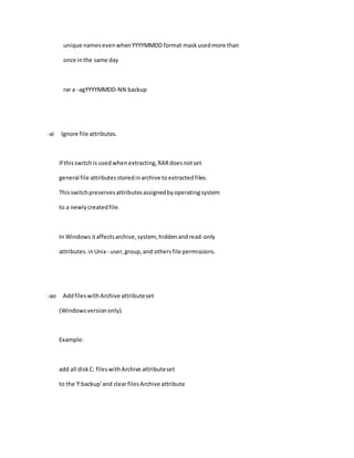 unique namesevenwhenYYYYMMDD format maskusedmore than
once inthe same day
rar a -agYYYYMMDD-NN backup
-ai Ignore file attributes.
If thisswitchis usedwhenextracting,RARdoesnotset
general file attributesstoredinarchive toextractedfiles.
Thisswitchpreservesattributesassignedbyoperatingsystem
to a newlycreatedfile.
In Windowsitaffectsarchive,system, hiddenandread-only
attributes.inUnix - user,group,and othersfile permissions.
-ao AddfileswithArchive attributeset
(Windowsversiononly).
Example:
add all diskC: fileswithArchive attributeset
to the 'f:backup'and clearfilesArchive attribute
 