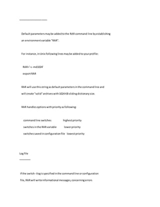~~~~~~~~~~~~~~~~~~~~
Defaultparametersmaybe addedtothe RAR command line byestablishing
an environmentvariable "RAR".
For instance,inUnix followinglinesmaybe addedtoyourprofile:
RAR='-s-md1024'
exportRAR
RAR will use thisstringasdefaultparametersinthe commandline and
will create "solid"archiveswith1024 KB slidingdictionarysize.
RAR handlesoptionswithpriorityasfollowing:
commandline switches highestpriority
switchesinthe RARvariable lowerpriority
switchessavedinconfigurationfile lowestpriority
Log file
~~~~~~~~
If the switch -ilogisspecifiedinthe commandline orconfiguration
file,RARwill writeinformational messages,concerningerrors
 