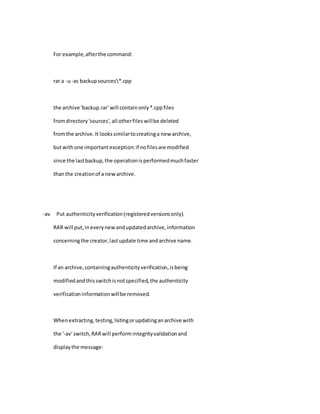 For example,afterthe command:
rar a -u-as backupsources*.cpp
the archive 'backup.rar' will containonly*.cppfiles
fromdirectory'sources',all otherfileswillbe deleted
fromthe archive.It lookssimilartocreatinga new archive,
butwithone importantexception:if nofilesare modified
since the lastbackup,the operationisperformedmuchfaster
thanthe creationof a newarchive.
-av Put authenticityverification(registeredversionsonly).
RAR will put,ineverynewandupdatedarchive,information
concerningthe creator,lastupdate time andarchive name.
If an archive,containingauthenticityverification,isbeing
modifiedandthisswitchisnotspecified,the authenticity
verificationinformationwillbe removed.
Whenextracting,testing,listingorupdatinganarchive with
the '-av' switch,RARwill performintegrityvalidationand
displaythe message:
 