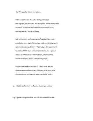 Verifyingauthenticityinformation...
In the case of successful authenticityverification,
message 'Ok',creatorname andlast update informationwillbe
displayed.Inthe case of authenticityverificationfailure,
message 'FAILED'will be displayed.
RAR authenticityverificationcanbe forgedanddoesnot
provide the same levelof securityasmoderndigital signature
schemesbasedonpublickeyinfrastructure.We recommend
to use thisRAR feature asinformationalonly,like aspecial
archive comment.Avoiditinsituations,whenaccurate
informationaboutarchive creatorisimportant.
In orderto enable the authenticityverificationfeature,
the program mustbe registered.Please contactyourlocal
distributionsite orthe world-wide distributioncenter.
-av- Disable authenticityverificationcheckingoradding.
-cfg- Ignore configurationfile andRARenvironmentvariable.
 