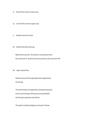 -cl Convertfile namestolowercase.
-cu Convertfile namestouppercase.
-c- Disable commentsshow.
-df Delete filesafterarchiving
Move filestoarchive.Thisswitchincombinationwith
the command"A" performsthe same actionas the command"M".
-dh Opensharedfiles
Allowstoprocessfilesopenedbyotherapplications
forwriting.
Thisswitchhelpsif anapplication allowedreadaccess
to file,butif all typesof file accessare prohibited,
the file openoperationwill still fail.
Thisoptioncouldbe dangerous,because itallows
 