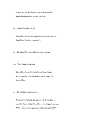 to archive a file,whichatthe same time ismodified
byanotherapplication,souse itcarefully.
-dr Delete filestoRecycle Bin
Delete filesafterarchivingandplace themtoRecycle Bin.
AvailableinWindowsversiononly.
-ds Do not sortfileswhile addingtoa solidarchive.
-dw Wipe filesafterarchiving
Delete filesafterarchiving.Beforedeletingfile data
are overwrittenbyzerobytestopreventrecoveryof
deletedfiles.
-ed Do not add emptydirectories
Thisswitchindicatesthatdirectoryrecordsare notto be
storedinthe createdarchive.Whenextractingsucharchives,
RAR createsnon-emptydirectoriesbasingonpathsof files
 