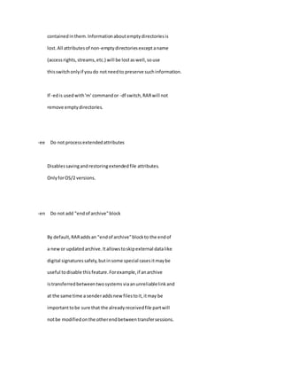containedinthem.Informationaboutemptydirectoriesis
lost.All attributesof non-emptydirectoriesexceptaname
(accessrights,streams,etc.) will be lostaswell,souse
thisswitchonlyif youdo notneedto preserve suchinformation.
If -edis usedwith'm' commandor -df switch,RARwill not
remove emptydirectories.
-ee Do not processextendedattributes
Disablessavingandrestoringextendedfile attributes.
OnlyforOS/2 versions.
-en Do not add "endof archive"block
By default,RARaddsan "endof archive"blockto the endof
a newor updatedarchive.Itallowstoskipexternal datalike
digital signaturessafely,butinsome special casesitmaybe
useful todisable thisfeature.Forexample,if anarchive
istransferredbetweentwosystemsviaanunreliablelinkand
at the same time a senderaddsnew filestoit,itmay be
importanttobe sure that the alreadyreceivedfile partwill
notbe modifiedonthe otherendbetweentransfersessions.
 