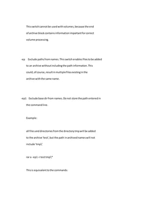 Thisswitchcannotbe usedwithvolumes,because the end
of archive blockcontainsinformationimportantforcorrect
volume processing.
-ep Exclude pathsfromnames.Thisswitchenablesfilestobe added
to an archive withoutincludingthe pathinformation.This
could,of course,resultinmultiplefilesexistinginthe
archive withthe same name.
-ep1 Exclude base dirfrom names.Donot store the path enteredin
the commandline.
Example:
all filesand directoriesfromthe directorytmpwill be added
to the archive 'test',but the path inarchivednameswill not
include 'tmp'
rar a -ep1-r testtmp*
Thisis equivalenttothe commands:
 