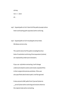 cd tmp
rar a -r ..test
cd ..
-ep2 Expandpaths to full.Store full file paths(exceptadrive
letterandleadingpathseparator) whenarchiving.
-ep3 Expandpaths to full includingthe drive letter.
Windowsversiononly.
Thisswitchstoresfull file pathsincludingthe drive
letterif usedwhenarchiving.Driveseparators(colons)
are replacedbyunderscore characters.
If you use -ep3whenextracting,itwill change
underscoresbacktocolonsand create unpackedfiles
intheiroriginal directoriesanddisks.If the user
alsospecifiedadestinationpath,itwill be ignored.
It alsoconvertsUNC pathsfrom servershare to
__servershare whenarchivingandrestoresthemto
the original state whenextracting.
 
