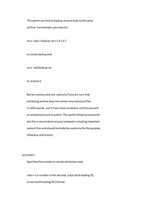 Thisswitchcan helptobackup several diskstothe same
archive.Forexample,youmayrun:
rar a -ep3-r backup.rarc: d: e:
to create backupand:
rar x -ep3backup.rar
to restore it.
But be cautiousand use -ep3onlyif youare sure that
extractingarchive doesnotcontainanymaliciousfiles.
In otherwords,use itif you have createdan archive yourself
or completelytrustitsauthor.Thisswitchallowstooverwrite
any file inanylocationonyourcomputerincludingimportant
systemfilesandshouldnormallybe usedonlyforthe purpose
of backup andrestore.
-e[+]<attr>
Specifiesfileexcludeorinclude attributesmask.
<attr> isa numberinthe decimal,octal (withleading'0')
or hex (withleading'0x') format.
 