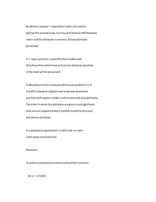 By default,without'+' signbefore <attr>,thisswitch
definesthe excludemask.Soif resultof bitwise ANDbetween
<attr> andfile attributesisnonzero,file wouldnotbe
processed.
If '+' signis present,itspecifiesthe include mask.
Onlythose fileswhichhave atleastone attribute specified
inthe mask will be processed.
In Windowsversionisalsopossibletouse symbolsD,S,H,
A andR insteadof a digital masktodenote directories
and fileswithsystem,hidden,archive andread-onlyattributes.
The order inwhich the attributesare givenisnotsignificant.
Unix versionsupportsDand V symbolstodefine directory
and device attributes.
It isallowedtospecifyboth -e<attr>and -e+<attr>
inthe same commandline.
Examples:
1) archive onlydirectorynameswithouttheircontents
rar a -r -e+ddirs
 