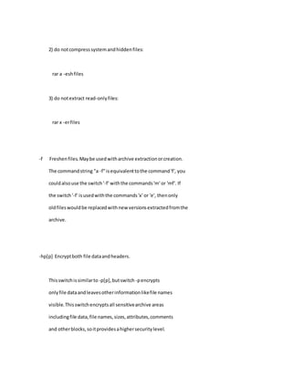 2) do notcompresssystemandhiddenfiles:
rar a -eshfiles
3) do notextract read-onlyfiles:
rar x -erfiles
-f Freshenfiles.Maybe usedwitharchive extractionorcreation.
The commandstring "a -f"isequivalenttothe command'f', you
couldalsouse the switch'-f' withthe commands'm' or 'mf'. If
the switch'-f' isusedwiththe commands'x' or 'e', thenonly
oldfileswouldbe replacedwithnew versionsextractedfromthe
archive.
-hp[p] Encryptboth file dataandheaders.
Thisswitchissimilarto -p[p],butswitch -pencrypts
onlyfile dataandleavesotherinformationlikefile names
visible.Thisswitchencryptsall sensitivearchive areas
includingfile data,file names,sizes,attributes,comments
and otherblocks,soitprovidesahighersecuritylevel.
 