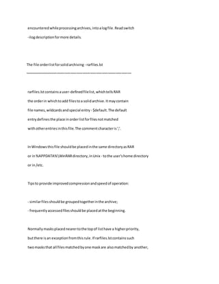 encounteredwhileprocessingarchives,intoalogfile.Readswitch
-ilogdescriptionformore details.
The file orderlistforsolidarchiving - rarfiles.lst
~~~~~~~~~~~~~~~~~~~~~~~~~~~~~~~~~~~~~~~~~~~~~~~~~~~~~~
rarfiles.lstcontainsauser-definedfilelist,whichtellsRAR
the orderin whichtoadd filestoa solidarchive.Itmaycontain
file names,wildcardsandspecial entry - $default.The default
entrydefinesthe place inorderlistforfilesnotmatched
withotherentriesinthisfile.The commentcharacteris';'.
InWindowsthisfile shouldbe placedinthe same directoryasRAR
or in%APPDATA%WinRARdirectory,inUnix - tothe user'shome directory
or in/etc.
Tipsto provide improvedcompressionandspeedof operation:
- similarfilesshouldbe groupedtogetherinthe archive;
- frequentlyaccessedfilesshouldbe placedatthe beginning.
Normallymasksplacednearertothe topof listhave a higherpriority,
butthere isan exceptionfromthisrule.If rarfiles.lstcontainssuch
twomasksthat all filesmatchedbyone maskare alsomatchedby another,
 
