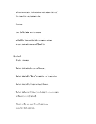 Withouta passworditisimpossible toview eventhe listof
filesinarchive encryptedwith-hp.
Example:
rar a -hpfGzq5yKwsecretreport.txt
will addthe file report.txttothe encryptedarchive
secret.rarusingthe password'fGzq5yKw'
-id[c,d,p,q]
Disable messages.
Switch-idcdisablesthe copyrightstring.
Switch-idddisables"Done"stringatthe endof operation.
Switch-idpdisablesthe percentageindicator.
Switch-idqturnsonthe quietmode,soonlyerrormessages
and questionsare displayed.
It isallowedtouse several modifiersatonce,
so switch -idcdpiscorrect.
 