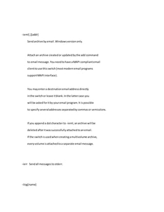 -ieml[.][addr]
Sendarchive byemail.Windowsversiononly.
Attachan archive createdor updatedbythe add command
to email message.Youneedtohave aMAPI compliantemail
clienttouse thisswitch(mostmodernemail programs
supportMAPIinterface).
You mayentera destinationemailaddressdirectly
inthe switchor leave itblank.Inthe lattercase you
will be askedforitby youremail program.It ispossible
to specifyseveraladdressesseparatedbycommasor semicolons.
If you appenda dotcharacter to -ieml,anarchive will be
deletedafteritwassuccessfullyattachedtoanemail.
If the switchisusedwhencreatingamultivolume archive,
everyvolume isattachedtoa separate email message.
-ierr Sendall messagestostderr.
-ilog[name]
 